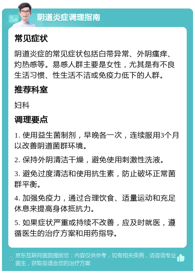 阴道炎症调理指南 常见症状 阴道炎症的常见症状包括白带异常、外阴瘙痒、灼热感等。易感人群主要是女性，尤其是有不良生活习惯、性生活不洁或免疫力低下的人群。 推荐科室 妇科 调理要点 1. 使用益生菌制剂，早晚各一次，连续服用3个月以改善阴道菌群环境。 2. 保持外阴清洁干燥，避免使用刺激性洗液。 3. 避免过度清洁和使用抗生素，防止破坏正常菌群平衡。 4. 加强免疫力，通过合理饮食、适量运动和充足休息来提高身体抵抗力。 5. 如果症状严重或持续不改善，应及时就医，遵循医生的治疗方案和用药指导。