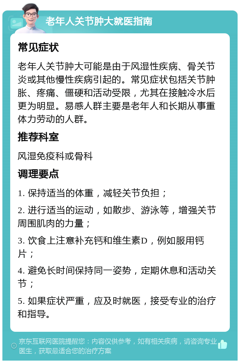 老年人关节肿大就医指南 常见症状 老年人关节肿大可能是由于风湿性疾病、骨关节炎或其他慢性疾病引起的。常见症状包括关节肿胀、疼痛、僵硬和活动受限，尤其在接触冷水后更为明显。易感人群主要是老年人和长期从事重体力劳动的人群。 推荐科室 风湿免疫科或骨科 调理要点 1. 保持适当的体重，减轻关节负担； 2. 进行适当的运动，如散步、游泳等，增强关节周围肌肉的力量； 3. 饮食上注意补充钙和维生素D，例如服用钙片； 4. 避免长时间保持同一姿势，定期休息和活动关节； 5. 如果症状严重，应及时就医，接受专业的治疗和指导。