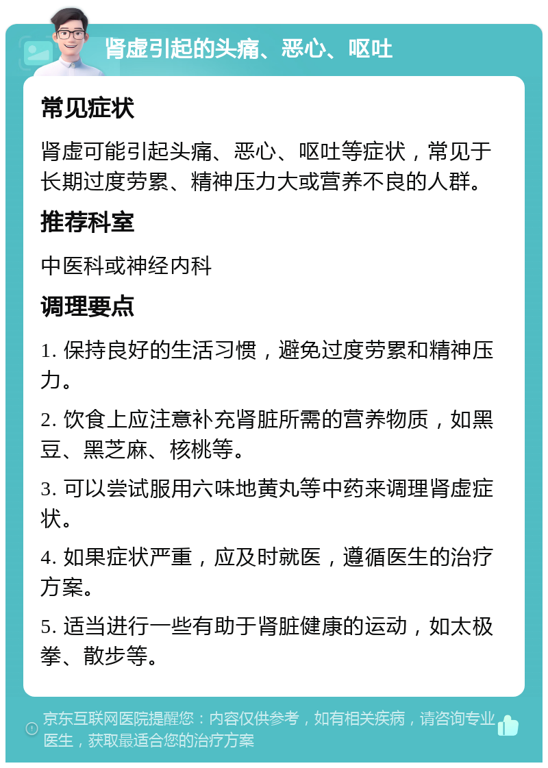 肾虚引起的头痛、恶心、呕吐 常见症状 肾虚可能引起头痛、恶心、呕吐等症状，常见于长期过度劳累、精神压力大或营养不良的人群。 推荐科室 中医科或神经内科 调理要点 1. 保持良好的生活习惯，避免过度劳累和精神压力。 2. 饮食上应注意补充肾脏所需的营养物质，如黑豆、黑芝麻、核桃等。 3. 可以尝试服用六味地黄丸等中药来调理肾虚症状。 4. 如果症状严重，应及时就医，遵循医生的治疗方案。 5. 适当进行一些有助于肾脏健康的运动，如太极拳、散步等。