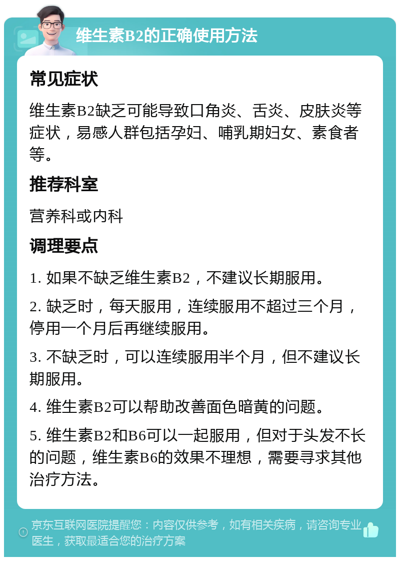 维生素B2的正确使用方法 常见症状 维生素B2缺乏可能导致口角炎、舌炎、皮肤炎等症状，易感人群包括孕妇、哺乳期妇女、素食者等。 推荐科室 营养科或内科 调理要点 1. 如果不缺乏维生素B2，不建议长期服用。 2. 缺乏时，每天服用，连续服用不超过三个月，停用一个月后再继续服用。 3. 不缺乏时，可以连续服用半个月，但不建议长期服用。 4. 维生素B2可以帮助改善面色暗黄的问题。 5. 维生素B2和B6可以一起服用，但对于头发不长的问题，维生素B6的效果不理想，需要寻求其他治疗方法。