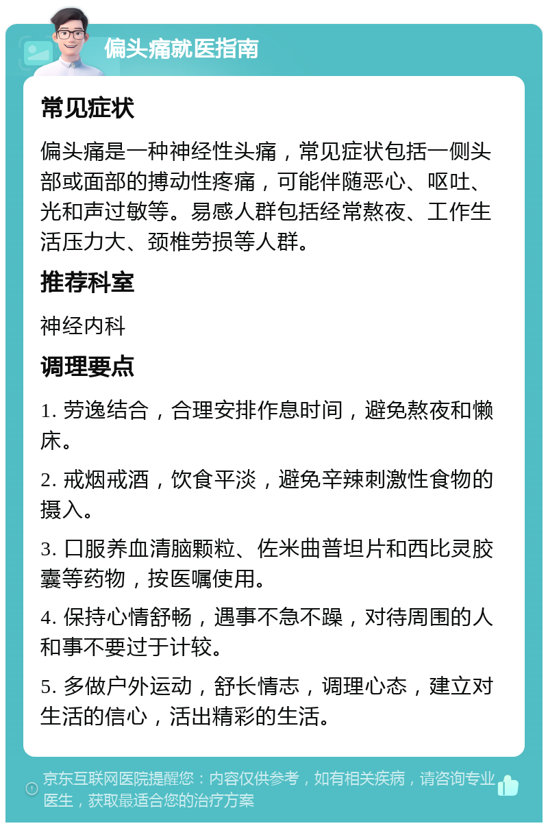 偏头痛就医指南 常见症状 偏头痛是一种神经性头痛，常见症状包括一侧头部或面部的搏动性疼痛，可能伴随恶心、呕吐、光和声过敏等。易感人群包括经常熬夜、工作生活压力大、颈椎劳损等人群。 推荐科室 神经内科 调理要点 1. 劳逸结合，合理安排作息时间，避免熬夜和懒床。 2. 戒烟戒酒，饮食平淡，避免辛辣刺激性食物的摄入。 3. 口服养血清脑颗粒、佐米曲普坦片和西比灵胶囊等药物，按医嘱使用。 4. 保持心情舒畅，遇事不急不躁，对待周围的人和事不要过于计较。 5. 多做户外运动，舒长情志，调理心态，建立对生活的信心，活出精彩的生活。