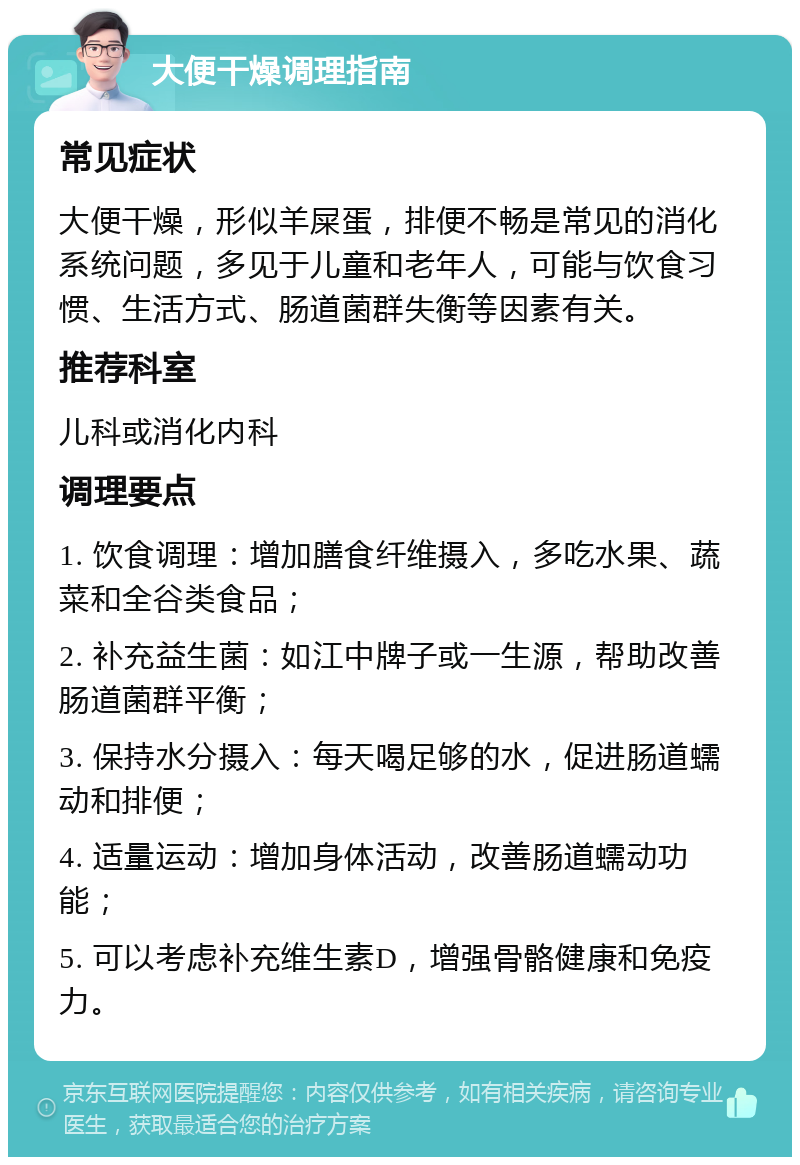 大便干燥调理指南 常见症状 大便干燥，形似羊屎蛋，排便不畅是常见的消化系统问题，多见于儿童和老年人，可能与饮食习惯、生活方式、肠道菌群失衡等因素有关。 推荐科室 儿科或消化内科 调理要点 1. 饮食调理：增加膳食纤维摄入，多吃水果、蔬菜和全谷类食品； 2. 补充益生菌：如江中牌子或一生源，帮助改善肠道菌群平衡； 3. 保持水分摄入：每天喝足够的水，促进肠道蠕动和排便； 4. 适量运动：增加身体活动，改善肠道蠕动功能； 5. 可以考虑补充维生素D，增强骨骼健康和免疫力。