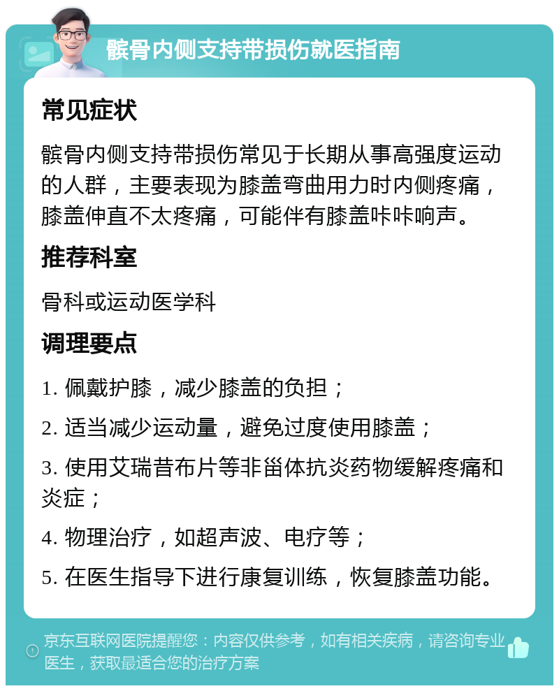 髌骨内侧支持带损伤就医指南 常见症状 髌骨内侧支持带损伤常见于长期从事高强度运动的人群，主要表现为膝盖弯曲用力时内侧疼痛，膝盖伸直不太疼痛，可能伴有膝盖咔咔响声。 推荐科室 骨科或运动医学科 调理要点 1. 佩戴护膝，减少膝盖的负担； 2. 适当减少运动量，避免过度使用膝盖； 3. 使用艾瑞昔布片等非甾体抗炎药物缓解疼痛和炎症； 4. 物理治疗，如超声波、电疗等； 5. 在医生指导下进行康复训练，恢复膝盖功能。