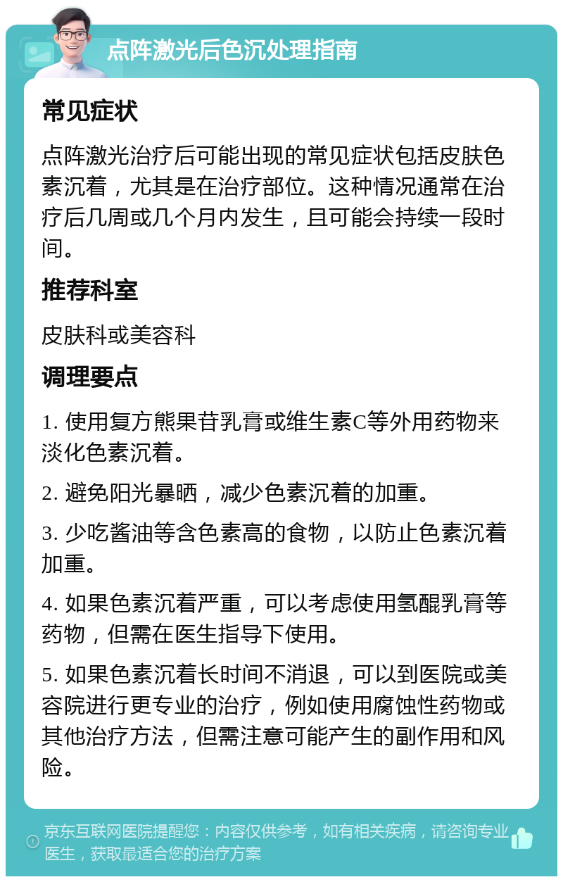 点阵激光后色沉处理指南 常见症状 点阵激光治疗后可能出现的常见症状包括皮肤色素沉着，尤其是在治疗部位。这种情况通常在治疗后几周或几个月内发生，且可能会持续一段时间。 推荐科室 皮肤科或美容科 调理要点 1. 使用复方熊果苷乳膏或维生素C等外用药物来淡化色素沉着。 2. 避免阳光暴晒，减少色素沉着的加重。 3. 少吃酱油等含色素高的食物，以防止色素沉着加重。 4. 如果色素沉着严重，可以考虑使用氢醌乳膏等药物，但需在医生指导下使用。 5. 如果色素沉着长时间不消退，可以到医院或美容院进行更专业的治疗，例如使用腐蚀性药物或其他治疗方法，但需注意可能产生的副作用和风险。