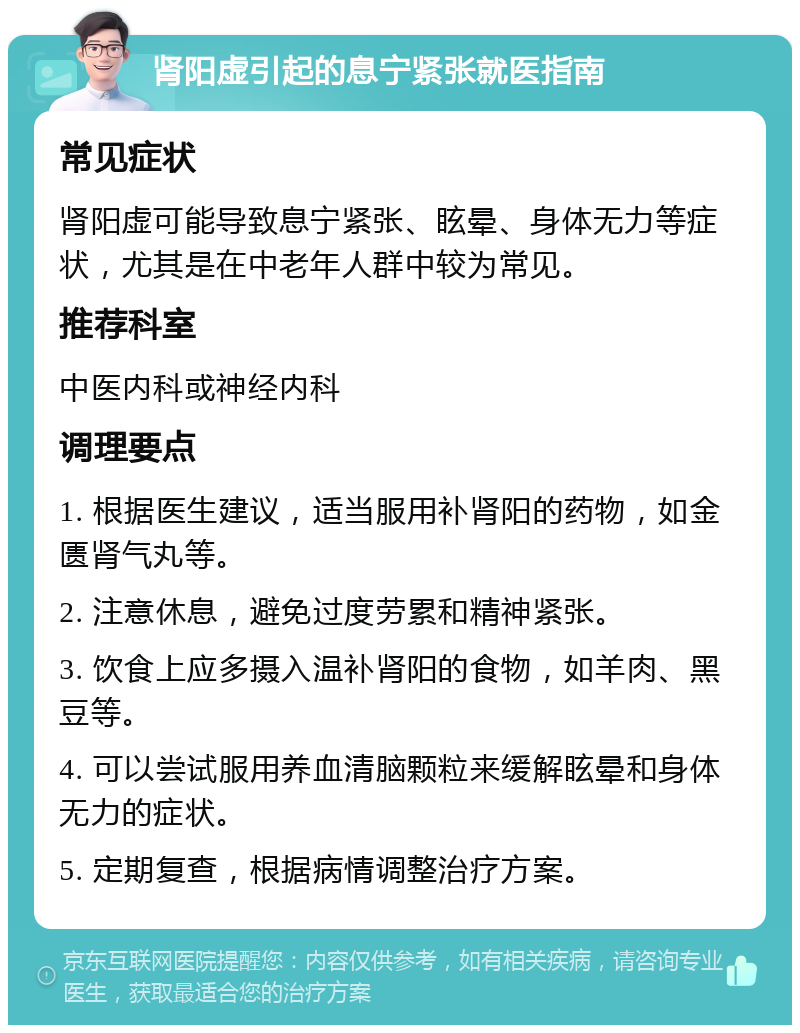 肾阳虚引起的息宁紧张就医指南 常见症状 肾阳虚可能导致息宁紧张、眩晕、身体无力等症状，尤其是在中老年人群中较为常见。 推荐科室 中医内科或神经内科 调理要点 1. 根据医生建议，适当服用补肾阳的药物，如金匮肾气丸等。 2. 注意休息，避免过度劳累和精神紧张。 3. 饮食上应多摄入温补肾阳的食物，如羊肉、黑豆等。 4. 可以尝试服用养血清脑颗粒来缓解眩晕和身体无力的症状。 5. 定期复查，根据病情调整治疗方案。