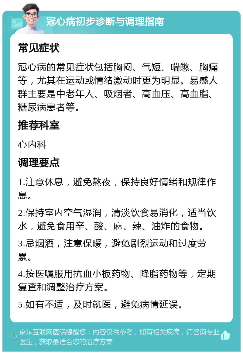 冠心病初步诊断与调理指南 常见症状 冠心病的常见症状包括胸闷、气短、喘憋、胸痛等，尤其在运动或情绪激动时更为明显。易感人群主要是中老年人、吸烟者、高血压、高血脂、糖尿病患者等。 推荐科室 心内科 调理要点 1.注意休息，避免熬夜，保持良好情绪和规律作息。 2.保持室内空气湿润，清淡饮食易消化，适当饮水，避免食用辛、酸、麻、辣、油炸的食物。 3.忌烟酒，注意保暖，避免剧烈运动和过度劳累。 4.按医嘱服用抗血小板药物、降脂药物等，定期复查和调整治疗方案。 5.如有不适，及时就医，避免病情延误。