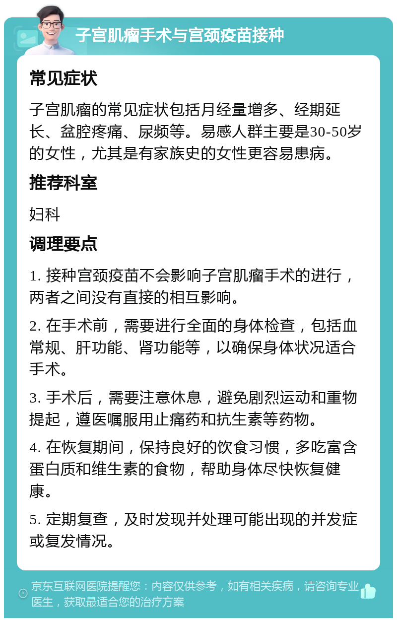 子宫肌瘤手术与宫颈疫苗接种 常见症状 子宫肌瘤的常见症状包括月经量增多、经期延长、盆腔疼痛、尿频等。易感人群主要是30-50岁的女性，尤其是有家族史的女性更容易患病。 推荐科室 妇科 调理要点 1. 接种宫颈疫苗不会影响子宫肌瘤手术的进行，两者之间没有直接的相互影响。 2. 在手术前，需要进行全面的身体检查，包括血常规、肝功能、肾功能等，以确保身体状况适合手术。 3. 手术后，需要注意休息，避免剧烈运动和重物提起，遵医嘱服用止痛药和抗生素等药物。 4. 在恢复期间，保持良好的饮食习惯，多吃富含蛋白质和维生素的食物，帮助身体尽快恢复健康。 5. 定期复查，及时发现并处理可能出现的并发症或复发情况。