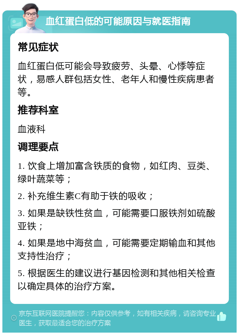 血红蛋白低的可能原因与就医指南 常见症状 血红蛋白低可能会导致疲劳、头晕、心悸等症状，易感人群包括女性、老年人和慢性疾病患者等。 推荐科室 血液科 调理要点 1. 饮食上增加富含铁质的食物，如红肉、豆类、绿叶蔬菜等； 2. 补充维生素C有助于铁的吸收； 3. 如果是缺铁性贫血，可能需要口服铁剂如硫酸亚铁； 4. 如果是地中海贫血，可能需要定期输血和其他支持性治疗； 5. 根据医生的建议进行基因检测和其他相关检查以确定具体的治疗方案。