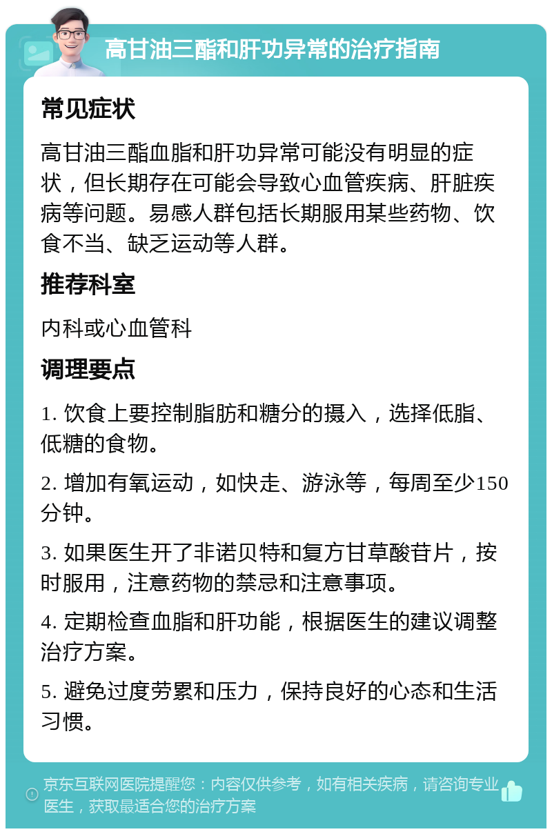 高甘油三酯和肝功异常的治疗指南 常见症状 高甘油三酯血脂和肝功异常可能没有明显的症状，但长期存在可能会导致心血管疾病、肝脏疾病等问题。易感人群包括长期服用某些药物、饮食不当、缺乏运动等人群。 推荐科室 内科或心血管科 调理要点 1. 饮食上要控制脂肪和糖分的摄入，选择低脂、低糖的食物。 2. 增加有氧运动，如快走、游泳等，每周至少150分钟。 3. 如果医生开了非诺贝特和复方甘草酸苷片，按时服用，注意药物的禁忌和注意事项。 4. 定期检查血脂和肝功能，根据医生的建议调整治疗方案。 5. 避免过度劳累和压力，保持良好的心态和生活习惯。