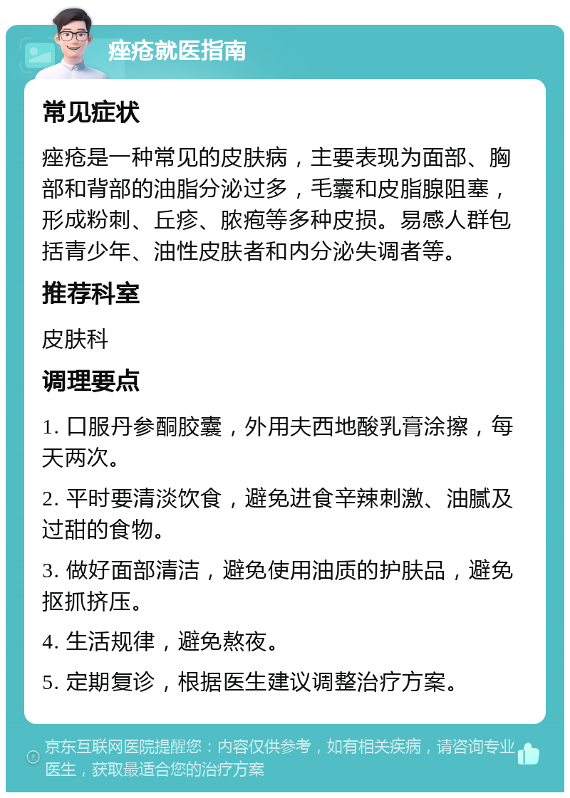 痤疮就医指南 常见症状 痤疮是一种常见的皮肤病，主要表现为面部、胸部和背部的油脂分泌过多，毛囊和皮脂腺阻塞，形成粉刺、丘疹、脓疱等多种皮损。易感人群包括青少年、油性皮肤者和内分泌失调者等。 推荐科室 皮肤科 调理要点 1. 口服丹参酮胶囊，外用夫西地酸乳膏涂擦，每天两次。 2. 平时要清淡饮食，避免进食辛辣刺激、油腻及过甜的食物。 3. 做好面部清洁，避免使用油质的护肤品，避免抠抓挤压。 4. 生活规律，避免熬夜。 5. 定期复诊，根据医生建议调整治疗方案。