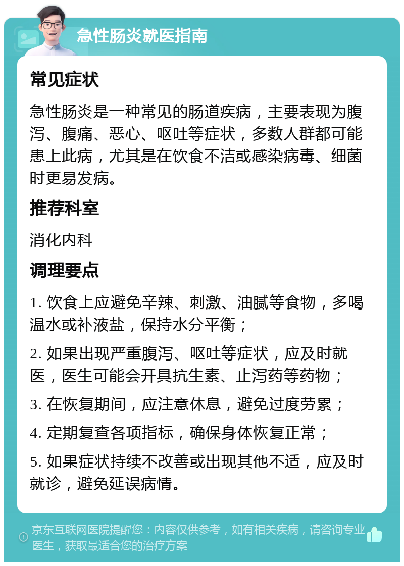 急性肠炎就医指南 常见症状 急性肠炎是一种常见的肠道疾病，主要表现为腹泻、腹痛、恶心、呕吐等症状，多数人群都可能患上此病，尤其是在饮食不洁或感染病毒、细菌时更易发病。 推荐科室 消化内科 调理要点 1. 饮食上应避免辛辣、刺激、油腻等食物，多喝温水或补液盐，保持水分平衡； 2. 如果出现严重腹泻、呕吐等症状，应及时就医，医生可能会开具抗生素、止泻药等药物； 3. 在恢复期间，应注意休息，避免过度劳累； 4. 定期复查各项指标，确保身体恢复正常； 5. 如果症状持续不改善或出现其他不适，应及时就诊，避免延误病情。