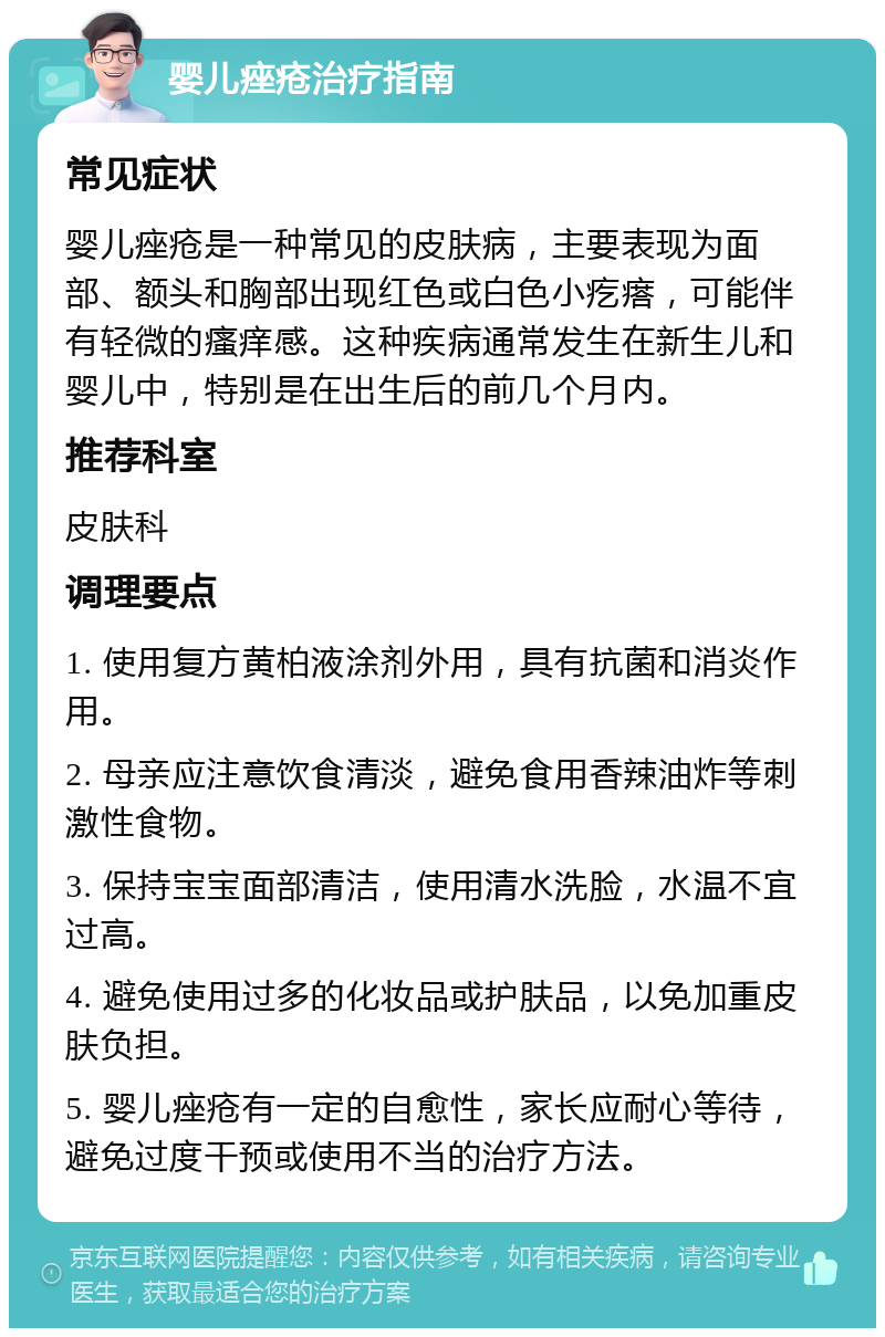 婴儿痤疮治疗指南 常见症状 婴儿痤疮是一种常见的皮肤病，主要表现为面部、额头和胸部出现红色或白色小疙瘩，可能伴有轻微的瘙痒感。这种疾病通常发生在新生儿和婴儿中，特别是在出生后的前几个月内。 推荐科室 皮肤科 调理要点 1. 使用复方黄柏液涂剂外用，具有抗菌和消炎作用。 2. 母亲应注意饮食清淡，避免食用香辣油炸等刺激性食物。 3. 保持宝宝面部清洁，使用清水洗脸，水温不宜过高。 4. 避免使用过多的化妆品或护肤品，以免加重皮肤负担。 5. 婴儿痤疮有一定的自愈性，家长应耐心等待，避免过度干预或使用不当的治疗方法。