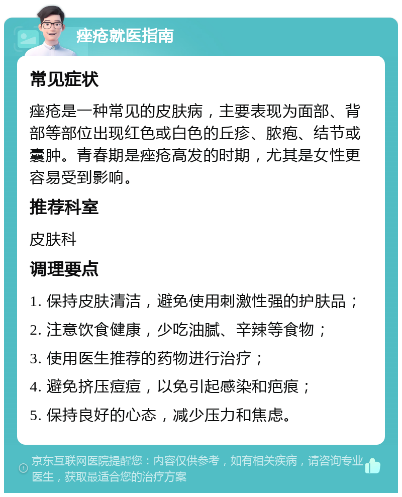 痤疮就医指南 常见症状 痤疮是一种常见的皮肤病，主要表现为面部、背部等部位出现红色或白色的丘疹、脓疱、结节或囊肿。青春期是痤疮高发的时期，尤其是女性更容易受到影响。 推荐科室 皮肤科 调理要点 1. 保持皮肤清洁，避免使用刺激性强的护肤品； 2. 注意饮食健康，少吃油腻、辛辣等食物； 3. 使用医生推荐的药物进行治疗； 4. 避免挤压痘痘，以免引起感染和疤痕； 5. 保持良好的心态，减少压力和焦虑。