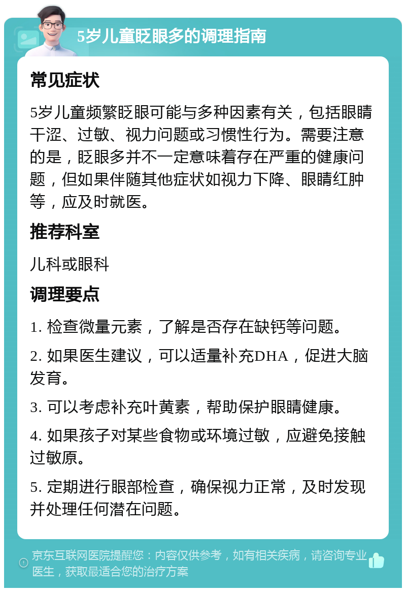 5岁儿童眨眼多的调理指南 常见症状 5岁儿童频繁眨眼可能与多种因素有关，包括眼睛干涩、过敏、视力问题或习惯性行为。需要注意的是，眨眼多并不一定意味着存在严重的健康问题，但如果伴随其他症状如视力下降、眼睛红肿等，应及时就医。 推荐科室 儿科或眼科 调理要点 1. 检查微量元素，了解是否存在缺钙等问题。 2. 如果医生建议，可以适量补充DHA，促进大脑发育。 3. 可以考虑补充叶黄素，帮助保护眼睛健康。 4. 如果孩子对某些食物或环境过敏，应避免接触过敏原。 5. 定期进行眼部检查，确保视力正常，及时发现并处理任何潜在问题。