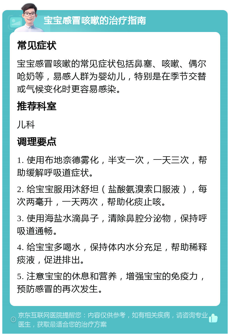 宝宝感冒咳嗽的治疗指南 常见症状 宝宝感冒咳嗽的常见症状包括鼻塞、咳嗽、偶尔呛奶等，易感人群为婴幼儿，特别是在季节交替或气候变化时更容易感染。 推荐科室 儿科 调理要点 1. 使用布地奈德雾化，半支一次，一天三次，帮助缓解呼吸道症状。 2. 给宝宝服用沐舒坦（盐酸氨溴索口服液），每次两毫升，一天两次，帮助化痰止咳。 3. 使用海盐水滴鼻子，清除鼻腔分泌物，保持呼吸道通畅。 4. 给宝宝多喝水，保持体内水分充足，帮助稀释痰液，促进排出。 5. 注意宝宝的休息和营养，增强宝宝的免疫力，预防感冒的再次发生。