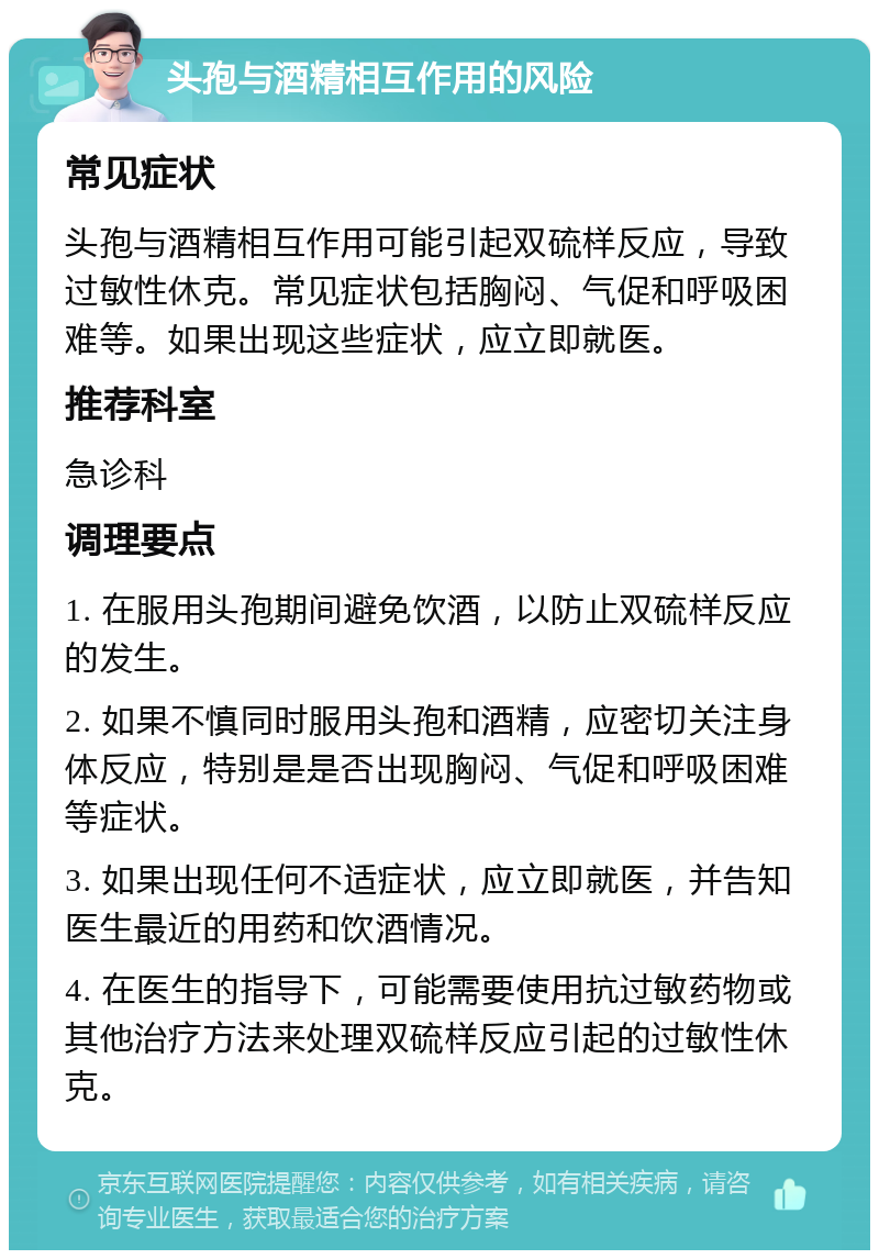 头孢与酒精相互作用的风险 常见症状 头孢与酒精相互作用可能引起双硫样反应，导致过敏性休克。常见症状包括胸闷、气促和呼吸困难等。如果出现这些症状，应立即就医。 推荐科室 急诊科 调理要点 1. 在服用头孢期间避免饮酒，以防止双硫样反应的发生。 2. 如果不慎同时服用头孢和酒精，应密切关注身体反应，特别是是否出现胸闷、气促和呼吸困难等症状。 3. 如果出现任何不适症状，应立即就医，并告知医生最近的用药和饮酒情况。 4. 在医生的指导下，可能需要使用抗过敏药物或其他治疗方法来处理双硫样反应引起的过敏性休克。