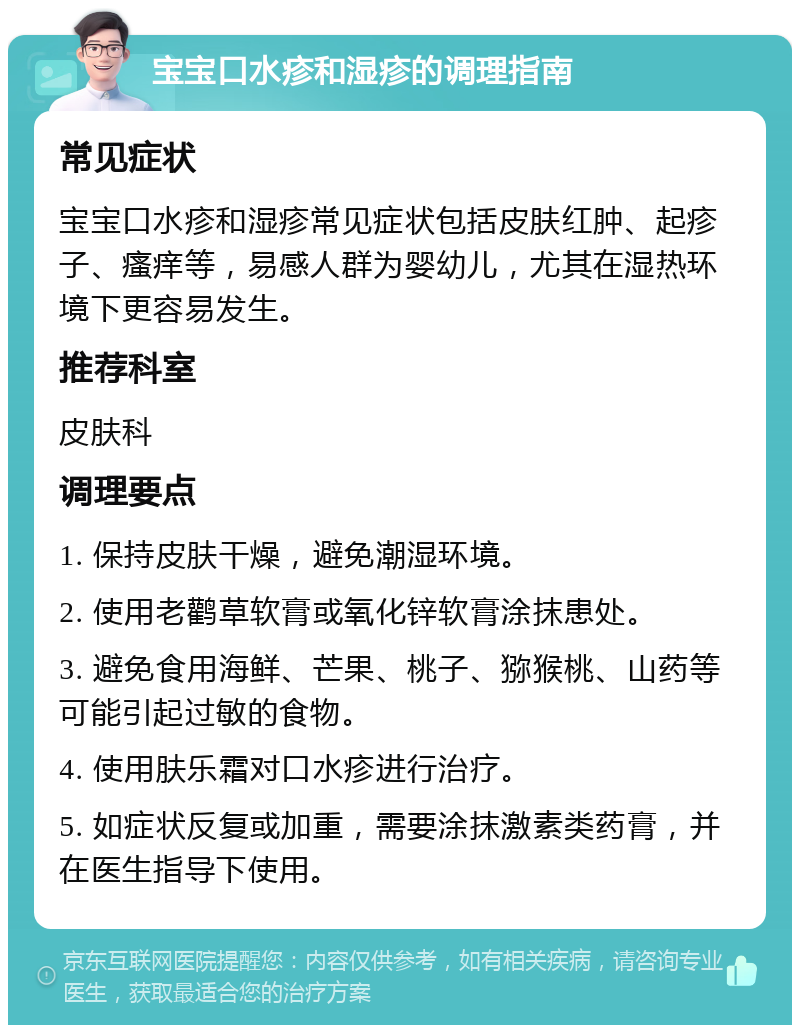 宝宝口水疹和湿疹的调理指南 常见症状 宝宝口水疹和湿疹常见症状包括皮肤红肿、起疹子、瘙痒等，易感人群为婴幼儿，尤其在湿热环境下更容易发生。 推荐科室 皮肤科 调理要点 1. 保持皮肤干燥，避免潮湿环境。 2. 使用老鹳草软膏或氧化锌软膏涂抹患处。 3. 避免食用海鲜、芒果、桃子、猕猴桃、山药等可能引起过敏的食物。 4. 使用肤乐霜对口水疹进行治疗。 5. 如症状反复或加重，需要涂抹激素类药膏，并在医生指导下使用。