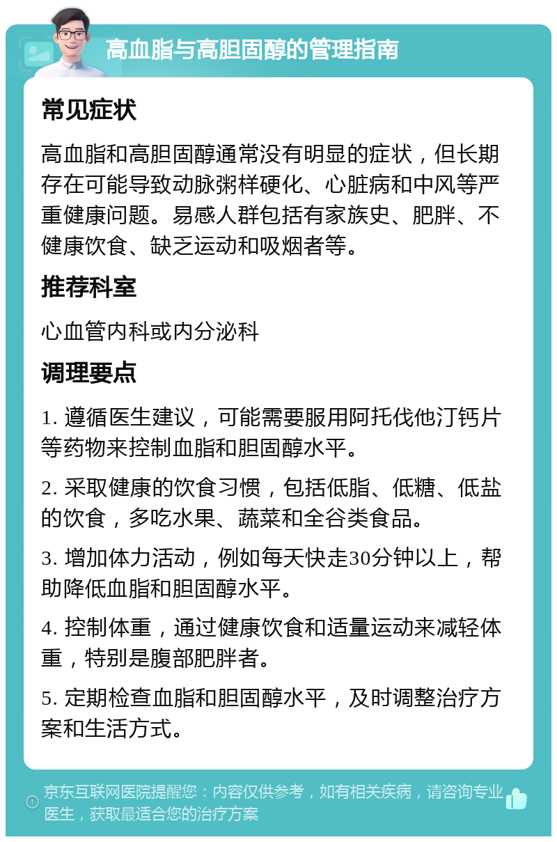 高血脂与高胆固醇的管理指南 常见症状 高血脂和高胆固醇通常没有明显的症状，但长期存在可能导致动脉粥样硬化、心脏病和中风等严重健康问题。易感人群包括有家族史、肥胖、不健康饮食、缺乏运动和吸烟者等。 推荐科室 心血管内科或内分泌科 调理要点 1. 遵循医生建议，可能需要服用阿托伐他汀钙片等药物来控制血脂和胆固醇水平。 2. 采取健康的饮食习惯，包括低脂、低糖、低盐的饮食，多吃水果、蔬菜和全谷类食品。 3. 增加体力活动，例如每天快走30分钟以上，帮助降低血脂和胆固醇水平。 4. 控制体重，通过健康饮食和适量运动来减轻体重，特别是腹部肥胖者。 5. 定期检查血脂和胆固醇水平，及时调整治疗方案和生活方式。