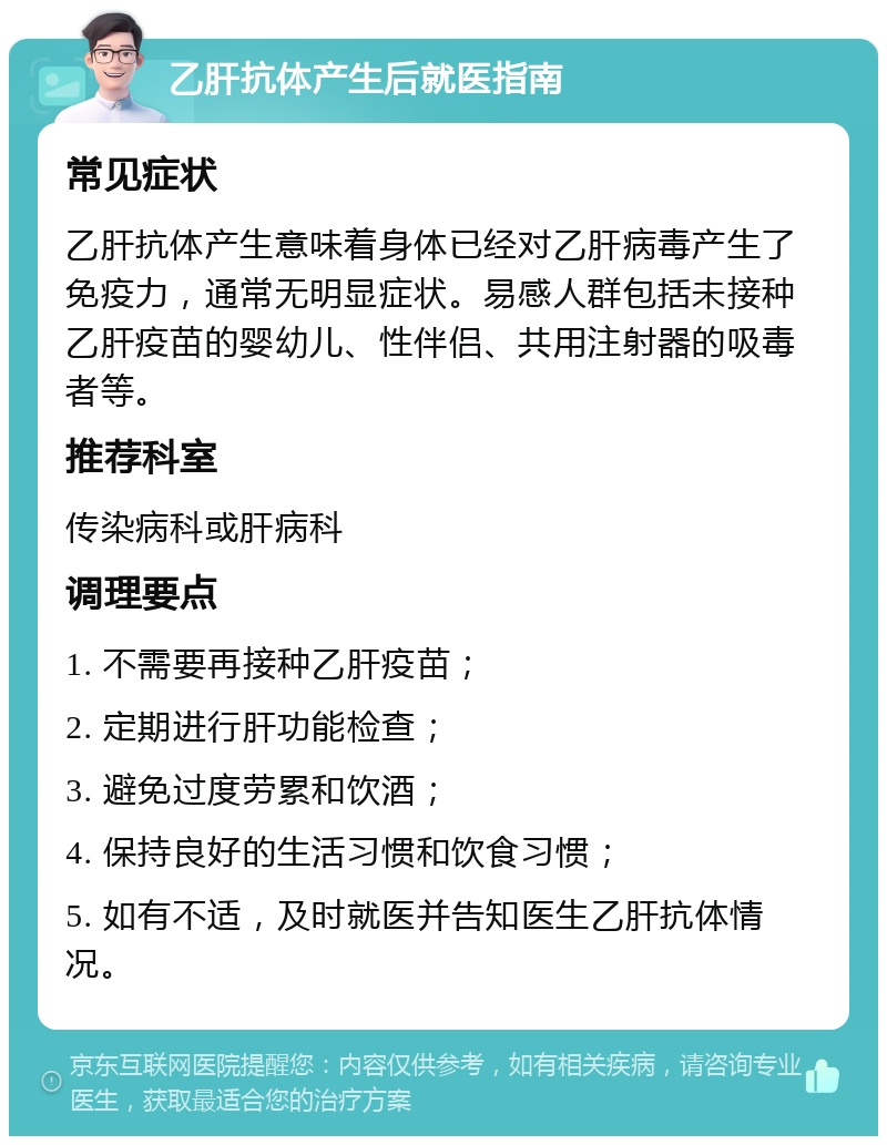 乙肝抗体产生后就医指南 常见症状 乙肝抗体产生意味着身体已经对乙肝病毒产生了免疫力，通常无明显症状。易感人群包括未接种乙肝疫苗的婴幼儿、性伴侣、共用注射器的吸毒者等。 推荐科室 传染病科或肝病科 调理要点 1. 不需要再接种乙肝疫苗； 2. 定期进行肝功能检查； 3. 避免过度劳累和饮酒； 4. 保持良好的生活习惯和饮食习惯； 5. 如有不适，及时就医并告知医生乙肝抗体情况。