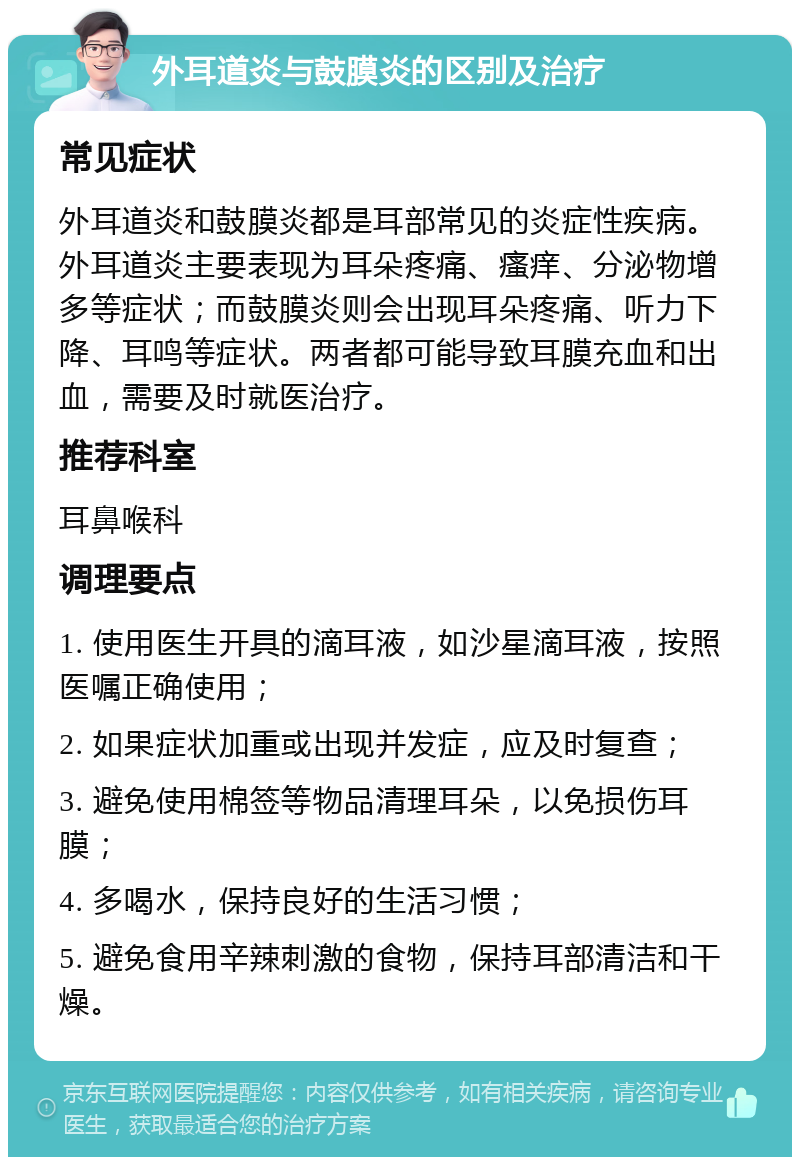 外耳道炎与鼓膜炎的区别及治疗 常见症状 外耳道炎和鼓膜炎都是耳部常见的炎症性疾病。外耳道炎主要表现为耳朵疼痛、瘙痒、分泌物增多等症状；而鼓膜炎则会出现耳朵疼痛、听力下降、耳鸣等症状。两者都可能导致耳膜充血和出血，需要及时就医治疗。 推荐科室 耳鼻喉科 调理要点 1. 使用医生开具的滴耳液，如沙星滴耳液，按照医嘱正确使用； 2. 如果症状加重或出现并发症，应及时复查； 3. 避免使用棉签等物品清理耳朵，以免损伤耳膜； 4. 多喝水，保持良好的生活习惯； 5. 避免食用辛辣刺激的食物，保持耳部清洁和干燥。