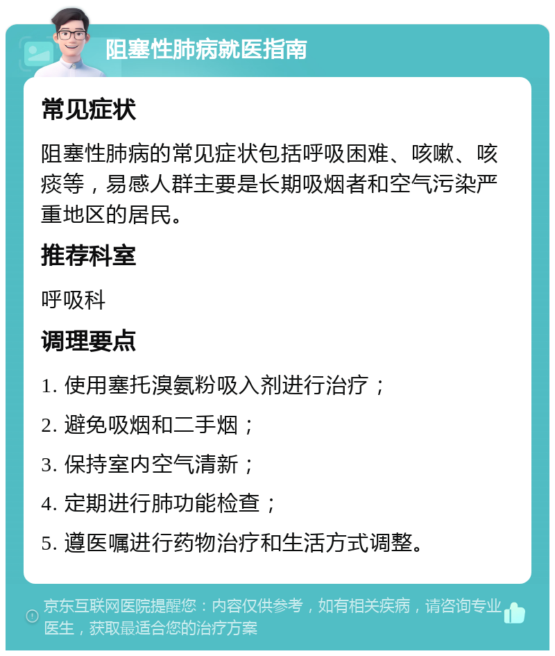 阻塞性肺病就医指南 常见症状 阻塞性肺病的常见症状包括呼吸困难、咳嗽、咳痰等，易感人群主要是长期吸烟者和空气污染严重地区的居民。 推荐科室 呼吸科 调理要点 1. 使用塞托溴氨粉吸入剂进行治疗； 2. 避免吸烟和二手烟； 3. 保持室内空气清新； 4. 定期进行肺功能检查； 5. 遵医嘱进行药物治疗和生活方式调整。