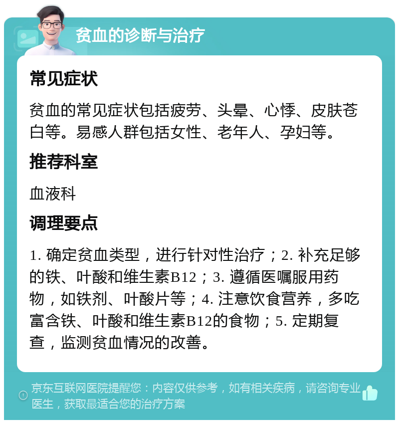 贫血的诊断与治疗 常见症状 贫血的常见症状包括疲劳、头晕、心悸、皮肤苍白等。易感人群包括女性、老年人、孕妇等。 推荐科室 血液科 调理要点 1. 确定贫血类型，进行针对性治疗；2. 补充足够的铁、叶酸和维生素B12；3. 遵循医嘱服用药物，如铁剂、叶酸片等；4. 注意饮食营养，多吃富含铁、叶酸和维生素B12的食物；5. 定期复查，监测贫血情况的改善。