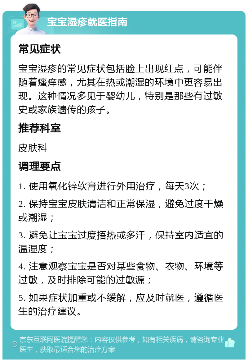 宝宝湿疹就医指南 常见症状 宝宝湿疹的常见症状包括脸上出现红点，可能伴随着瘙痒感，尤其在热或潮湿的环境中更容易出现。这种情况多见于婴幼儿，特别是那些有过敏史或家族遗传的孩子。 推荐科室 皮肤科 调理要点 1. 使用氧化锌软膏进行外用治疗，每天3次； 2. 保持宝宝皮肤清洁和正常保湿，避免过度干燥或潮湿； 3. 避免让宝宝过度捂热或多汗，保持室内适宜的温湿度； 4. 注意观察宝宝是否对某些食物、衣物、环境等过敏，及时排除可能的过敏源； 5. 如果症状加重或不缓解，应及时就医，遵循医生的治疗建议。