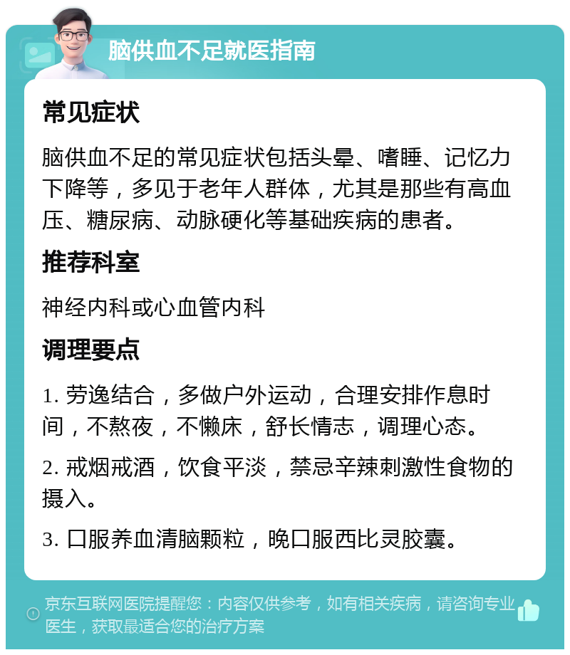 脑供血不足就医指南 常见症状 脑供血不足的常见症状包括头晕、嗜睡、记忆力下降等，多见于老年人群体，尤其是那些有高血压、糖尿病、动脉硬化等基础疾病的患者。 推荐科室 神经内科或心血管内科 调理要点 1. 劳逸结合，多做户外运动，合理安排作息时间，不熬夜，不懒床，舒长情志，调理心态。 2. 戒烟戒酒，饮食平淡，禁忌辛辣刺激性食物的摄入。 3. 口服养血清脑颗粒，晚口服西比灵胶囊。