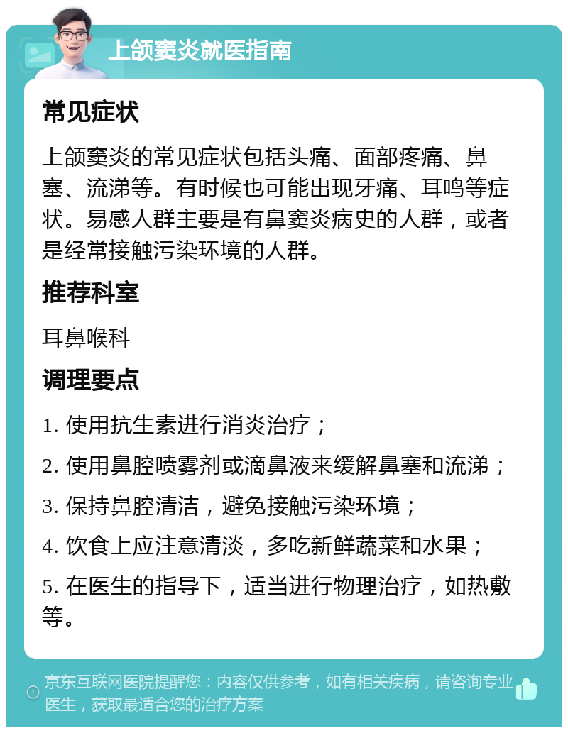 上颌窦炎就医指南 常见症状 上颌窦炎的常见症状包括头痛、面部疼痛、鼻塞、流涕等。有时候也可能出现牙痛、耳鸣等症状。易感人群主要是有鼻窦炎病史的人群，或者是经常接触污染环境的人群。 推荐科室 耳鼻喉科 调理要点 1. 使用抗生素进行消炎治疗； 2. 使用鼻腔喷雾剂或滴鼻液来缓解鼻塞和流涕； 3. 保持鼻腔清洁，避免接触污染环境； 4. 饮食上应注意清淡，多吃新鲜蔬菜和水果； 5. 在医生的指导下，适当进行物理治疗，如热敷等。