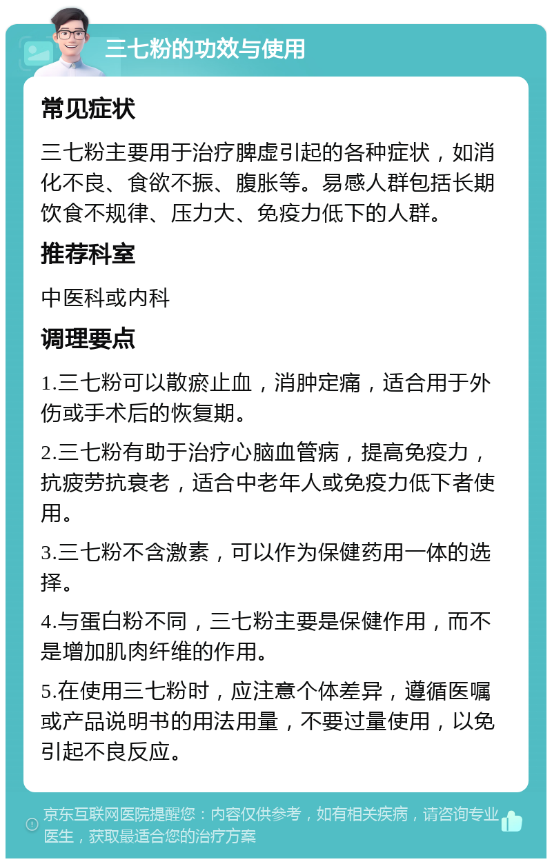 三七粉的功效与使用 常见症状 三七粉主要用于治疗脾虚引起的各种症状，如消化不良、食欲不振、腹胀等。易感人群包括长期饮食不规律、压力大、免疫力低下的人群。 推荐科室 中医科或内科 调理要点 1.三七粉可以散瘀止血，消肿定痛，适合用于外伤或手术后的恢复期。 2.三七粉有助于治疗心脑血管病，提高免疫力，抗疲劳抗衰老，适合中老年人或免疫力低下者使用。 3.三七粉不含激素，可以作为保健药用一体的选择。 4.与蛋白粉不同，三七粉主要是保健作用，而不是增加肌肉纤维的作用。 5.在使用三七粉时，应注意个体差异，遵循医嘱或产品说明书的用法用量，不要过量使用，以免引起不良反应。