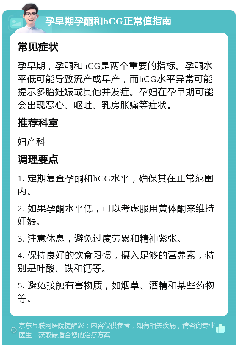 孕早期孕酮和hCG正常值指南 常见症状 孕早期，孕酮和hCG是两个重要的指标。孕酮水平低可能导致流产或早产，而hCG水平异常可能提示多胎妊娠或其他并发症。孕妇在孕早期可能会出现恶心、呕吐、乳房胀痛等症状。 推荐科室 妇产科 调理要点 1. 定期复查孕酮和hCG水平，确保其在正常范围内。 2. 如果孕酮水平低，可以考虑服用黄体酮来维持妊娠。 3. 注意休息，避免过度劳累和精神紧张。 4. 保持良好的饮食习惯，摄入足够的营养素，特别是叶酸、铁和钙等。 5. 避免接触有害物质，如烟草、酒精和某些药物等。