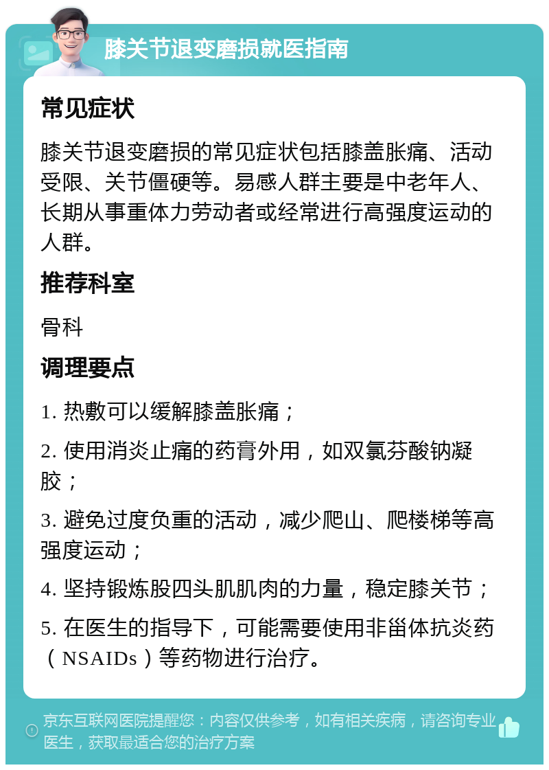 膝关节退变磨损就医指南 常见症状 膝关节退变磨损的常见症状包括膝盖胀痛、活动受限、关节僵硬等。易感人群主要是中老年人、长期从事重体力劳动者或经常进行高强度运动的人群。 推荐科室 骨科 调理要点 1. 热敷可以缓解膝盖胀痛； 2. 使用消炎止痛的药膏外用，如双氯芬酸钠凝胶； 3. 避免过度负重的活动，减少爬山、爬楼梯等高强度运动； 4. 坚持锻炼股四头肌肌肉的力量，稳定膝关节； 5. 在医生的指导下，可能需要使用非甾体抗炎药（NSAIDs）等药物进行治疗。