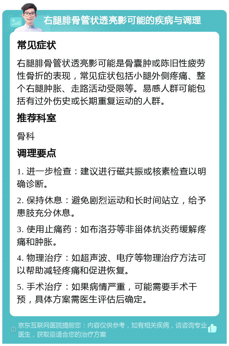 右腿腓骨管状透亮影可能的疾病与调理 常见症状 右腿腓骨管状透亮影可能是骨囊肿或陈旧性疲劳性骨折的表现，常见症状包括小腿外侧疼痛、整个右腿肿胀、走路活动受限等。易感人群可能包括有过外伤史或长期重复运动的人群。 推荐科室 骨科 调理要点 1. 进一步检查：建议进行磁共振或核素检查以明确诊断。 2. 保持休息：避免剧烈运动和长时间站立，给予患肢充分休息。 3. 使用止痛药：如布洛芬等非甾体抗炎药缓解疼痛和肿胀。 4. 物理治疗：如超声波、电疗等物理治疗方法可以帮助减轻疼痛和促进恢复。 5. 手术治疗：如果病情严重，可能需要手术干预，具体方案需医生评估后确定。