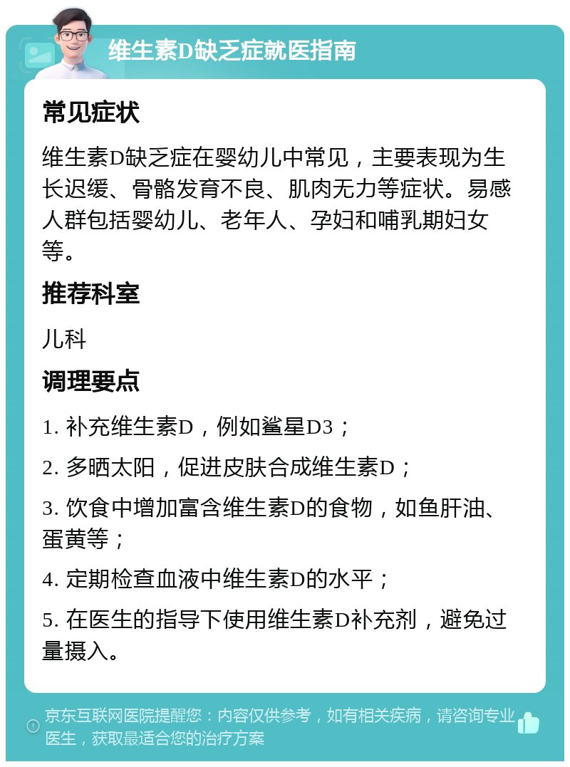 维生素D缺乏症就医指南 常见症状 维生素D缺乏症在婴幼儿中常见，主要表现为生长迟缓、骨骼发育不良、肌肉无力等症状。易感人群包括婴幼儿、老年人、孕妇和哺乳期妇女等。 推荐科室 儿科 调理要点 1. 补充维生素D，例如鲨星D3； 2. 多晒太阳，促进皮肤合成维生素D； 3. 饮食中增加富含维生素D的食物，如鱼肝油、蛋黄等； 4. 定期检查血液中维生素D的水平； 5. 在医生的指导下使用维生素D补充剂，避免过量摄入。