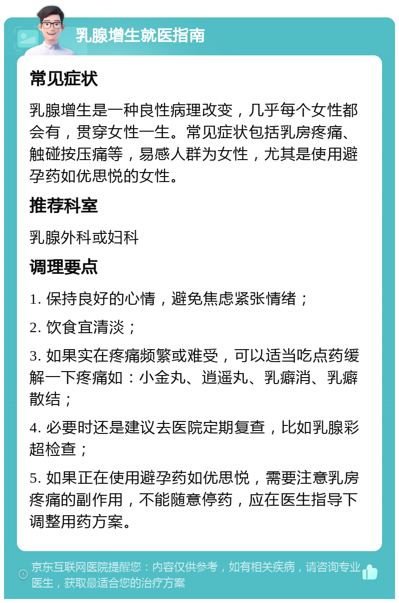 乳腺增生就医指南 常见症状 乳腺增生是一种良性病理改变，几乎每个女性都会有，贯穿女性一生。常见症状包括乳房疼痛、触碰按压痛等，易感人群为女性，尤其是使用避孕药如优思悦的女性。 推荐科室 乳腺外科或妇科 调理要点 1. 保持良好的心情，避免焦虑紧张情绪； 2. 饮食宜清淡； 3. 如果实在疼痛频繁或难受，可以适当吃点药缓解一下疼痛如：小金丸、逍遥丸、乳癖消、乳癖散结； 4. 必要时还是建议去医院定期复查，比如乳腺彩超检查； 5. 如果正在使用避孕药如优思悦，需要注意乳房疼痛的副作用，不能随意停药，应在医生指导下调整用药方案。