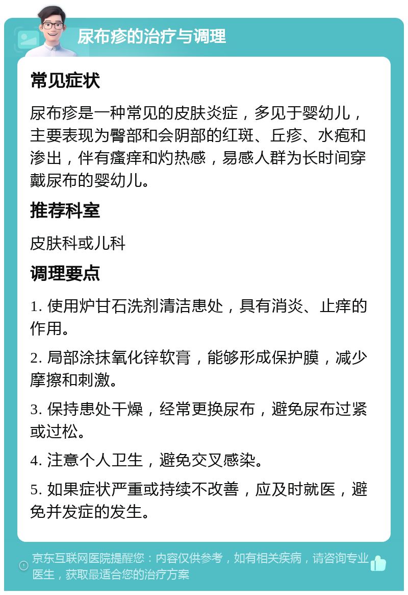 尿布疹的治疗与调理 常见症状 尿布疹是一种常见的皮肤炎症，多见于婴幼儿，主要表现为臀部和会阴部的红斑、丘疹、水疱和渗出，伴有瘙痒和灼热感，易感人群为长时间穿戴尿布的婴幼儿。 推荐科室 皮肤科或儿科 调理要点 1. 使用炉甘石洗剂清洁患处，具有消炎、止痒的作用。 2. 局部涂抹氧化锌软膏，能够形成保护膜，减少摩擦和刺激。 3. 保持患处干燥，经常更换尿布，避免尿布过紧或过松。 4. 注意个人卫生，避免交叉感染。 5. 如果症状严重或持续不改善，应及时就医，避免并发症的发生。