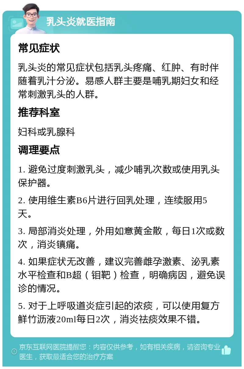 乳头炎就医指南 常见症状 乳头炎的常见症状包括乳头疼痛、红肿、有时伴随着乳汁分泌。易感人群主要是哺乳期妇女和经常刺激乳头的人群。 推荐科室 妇科或乳腺科 调理要点 1. 避免过度刺激乳头，减少哺乳次数或使用乳头保护器。 2. 使用维生素B6片进行回乳处理，连续服用5天。 3. 局部消炎处理，外用如意黄金散，每日1次或数次，消炎镇痛。 4. 如果症状无改善，建议完善雌孕激素、泌乳素水平检查和B超（钼靶）检查，明确病因，避免误诊的情况。 5. 对于上呼吸道炎症引起的浓痰，可以使用复方鲜竹沥液20ml每日2次，消炎祛痰效果不错。