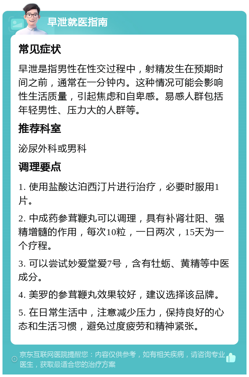 早泄就医指南 常见症状 早泄是指男性在性交过程中，射精发生在预期时间之前，通常在一分钟内。这种情况可能会影响性生活质量，引起焦虑和自卑感。易感人群包括年轻男性、压力大的人群等。 推荐科室 泌尿外科或男科 调理要点 1. 使用盐酸达泊西汀片进行治疗，必要时服用1片。 2. 中成药参茸鞭丸可以调理，具有补肾壮阳、强精增髓的作用，每次10粒，一日两次，15天为一个疗程。 3. 可以尝试妙爱堂爱7号，含有牡蛎、黄精等中医成分。 4. 美罗的参茸鞭丸效果较好，建议选择该品牌。 5. 在日常生活中，注意减少压力，保持良好的心态和生活习惯，避免过度疲劳和精神紧张。