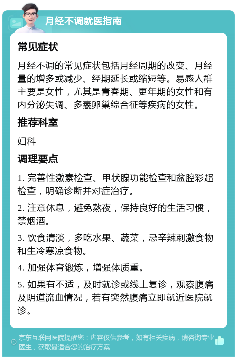 月经不调就医指南 常见症状 月经不调的常见症状包括月经周期的改变、月经量的增多或减少、经期延长或缩短等。易感人群主要是女性，尤其是青春期、更年期的女性和有内分泌失调、多囊卵巢综合征等疾病的女性。 推荐科室 妇科 调理要点 1. 完善性激素检查、甲状腺功能检查和盆腔彩超检查，明确诊断并对症治疗。 2. 注意休息，避免熬夜，保持良好的生活习惯，禁烟酒。 3. 饮食清淡，多吃水果、蔬菜，忌辛辣刺激食物和生冷寒凉食物。 4. 加强体育锻炼，增强体质重。 5. 如果有不适，及时就诊或线上复诊，观察腹痛及阴道流血情况，若有突然腹痛立即就近医院就诊。