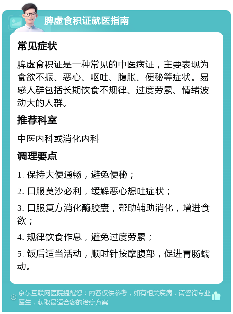 脾虚食积证就医指南 常见症状 脾虚食积证是一种常见的中医病证，主要表现为食欲不振、恶心、呕吐、腹胀、便秘等症状。易感人群包括长期饮食不规律、过度劳累、情绪波动大的人群。 推荐科室 中医内科或消化内科 调理要点 1. 保持大便通畅，避免便秘； 2. 口服莫沙必利，缓解恶心想吐症状； 3. 口服复方消化酶胶囊，帮助辅助消化，增进食欲； 4. 规律饮食作息，避免过度劳累； 5. 饭后适当活动，顺时针按摩腹部，促进胃肠蠕动。