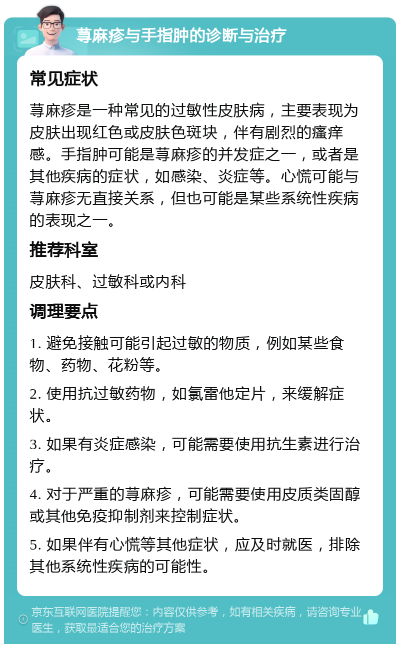 荨麻疹与手指肿的诊断与治疗 常见症状 荨麻疹是一种常见的过敏性皮肤病，主要表现为皮肤出现红色或皮肤色斑块，伴有剧烈的瘙痒感。手指肿可能是荨麻疹的并发症之一，或者是其他疾病的症状，如感染、炎症等。心慌可能与荨麻疹无直接关系，但也可能是某些系统性疾病的表现之一。 推荐科室 皮肤科、过敏科或内科 调理要点 1. 避免接触可能引起过敏的物质，例如某些食物、药物、花粉等。 2. 使用抗过敏药物，如氯雷他定片，来缓解症状。 3. 如果有炎症感染，可能需要使用抗生素进行治疗。 4. 对于严重的荨麻疹，可能需要使用皮质类固醇或其他免疫抑制剂来控制症状。 5. 如果伴有心慌等其他症状，应及时就医，排除其他系统性疾病的可能性。