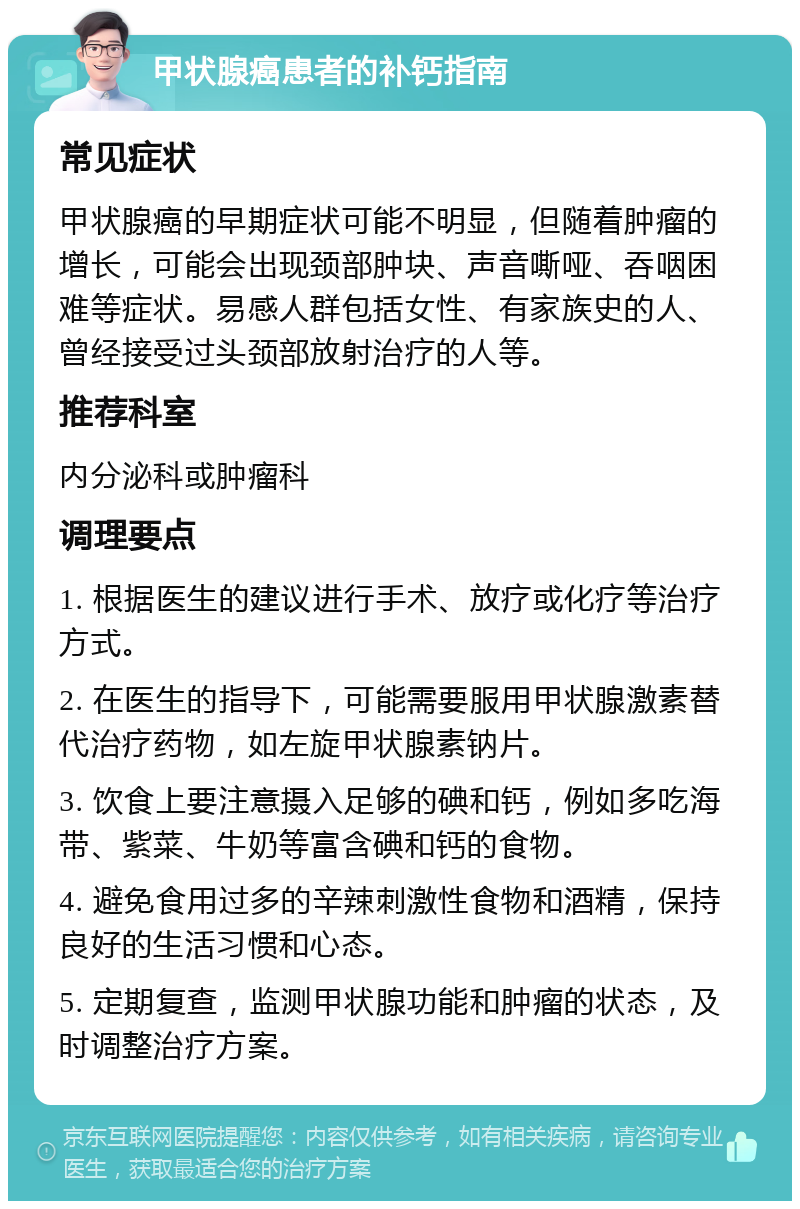 甲状腺癌患者的补钙指南 常见症状 甲状腺癌的早期症状可能不明显，但随着肿瘤的增长，可能会出现颈部肿块、声音嘶哑、吞咽困难等症状。易感人群包括女性、有家族史的人、曾经接受过头颈部放射治疗的人等。 推荐科室 内分泌科或肿瘤科 调理要点 1. 根据医生的建议进行手术、放疗或化疗等治疗方式。 2. 在医生的指导下，可能需要服用甲状腺激素替代治疗药物，如左旋甲状腺素钠片。 3. 饮食上要注意摄入足够的碘和钙，例如多吃海带、紫菜、牛奶等富含碘和钙的食物。 4. 避免食用过多的辛辣刺激性食物和酒精，保持良好的生活习惯和心态。 5. 定期复查，监测甲状腺功能和肿瘤的状态，及时调整治疗方案。