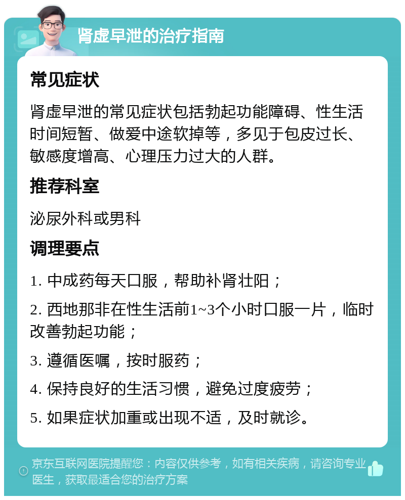 肾虚早泄的治疗指南 常见症状 肾虚早泄的常见症状包括勃起功能障碍、性生活时间短暂、做爱中途软掉等，多见于包皮过长、敏感度增高、心理压力过大的人群。 推荐科室 泌尿外科或男科 调理要点 1. 中成药每天口服，帮助补肾壮阳； 2. 西地那非在性生活前1~3个小时口服一片，临时改善勃起功能； 3. 遵循医嘱，按时服药； 4. 保持良好的生活习惯，避免过度疲劳； 5. 如果症状加重或出现不适，及时就诊。