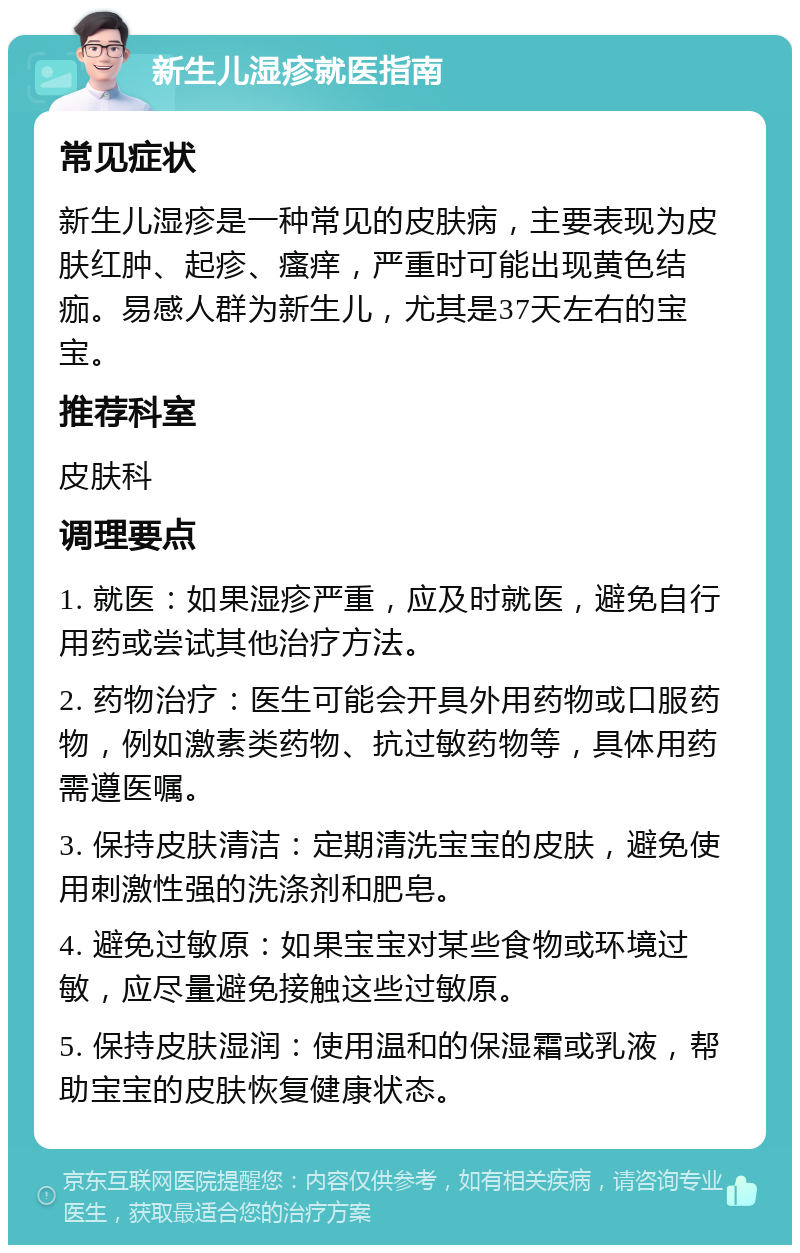 新生儿湿疹就医指南 常见症状 新生儿湿疹是一种常见的皮肤病，主要表现为皮肤红肿、起疹、瘙痒，严重时可能出现黄色结痂。易感人群为新生儿，尤其是37天左右的宝宝。 推荐科室 皮肤科 调理要点 1. 就医：如果湿疹严重，应及时就医，避免自行用药或尝试其他治疗方法。 2. 药物治疗：医生可能会开具外用药物或口服药物，例如激素类药物、抗过敏药物等，具体用药需遵医嘱。 3. 保持皮肤清洁：定期清洗宝宝的皮肤，避免使用刺激性强的洗涤剂和肥皂。 4. 避免过敏原：如果宝宝对某些食物或环境过敏，应尽量避免接触这些过敏原。 5. 保持皮肤湿润：使用温和的保湿霜或乳液，帮助宝宝的皮肤恢复健康状态。