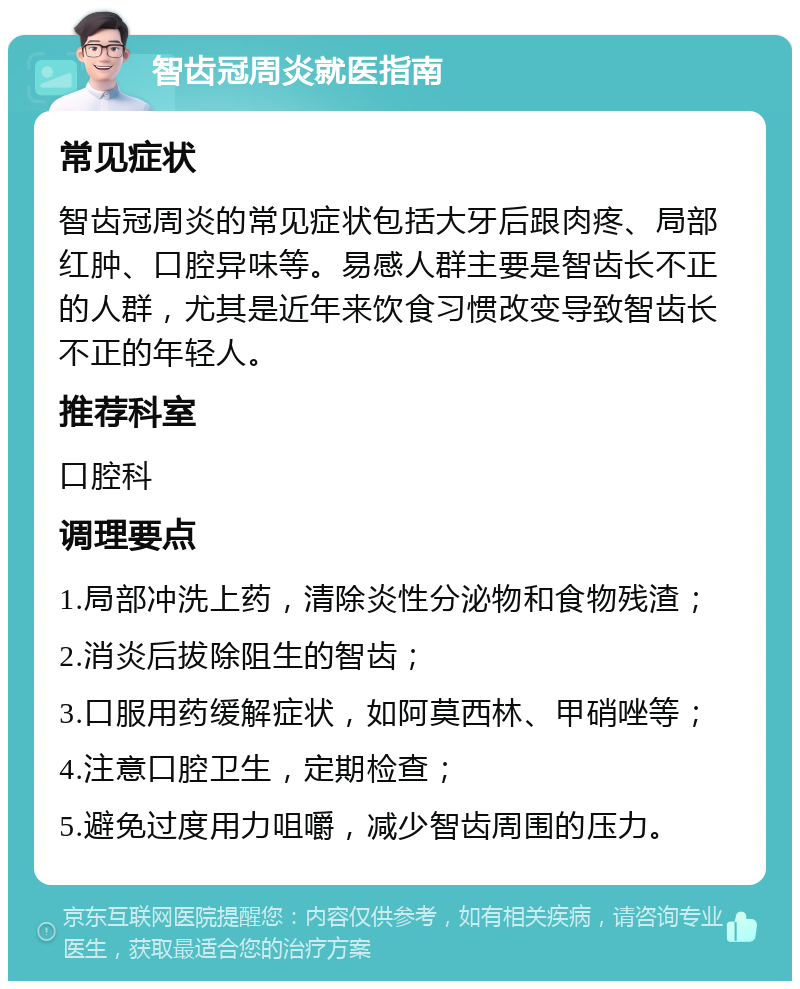 智齿冠周炎就医指南 常见症状 智齿冠周炎的常见症状包括大牙后跟肉疼、局部红肿、口腔异味等。易感人群主要是智齿长不正的人群，尤其是近年来饮食习惯改变导致智齿长不正的年轻人。 推荐科室 口腔科 调理要点 1.局部冲洗上药，清除炎性分泌物和食物残渣； 2.消炎后拔除阻生的智齿； 3.口服用药缓解症状，如阿莫西林、甲硝唑等； 4.注意口腔卫生，定期检查； 5.避免过度用力咀嚼，减少智齿周围的压力。