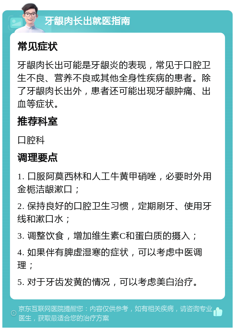 牙龈肉长出就医指南 常见症状 牙龈肉长出可能是牙龈炎的表现，常见于口腔卫生不良、营养不良或其他全身性疾病的患者。除了牙龈肉长出外，患者还可能出现牙龈肿痛、出血等症状。 推荐科室 口腔科 调理要点 1. 口服阿莫西林和人工牛黄甲硝唑，必要时外用金栀洁龈漱口； 2. 保持良好的口腔卫生习惯，定期刷牙、使用牙线和漱口水； 3. 调整饮食，增加维生素C和蛋白质的摄入； 4. 如果伴有脾虚湿寒的症状，可以考虑中医调理； 5. 对于牙齿发黄的情况，可以考虑美白治疗。