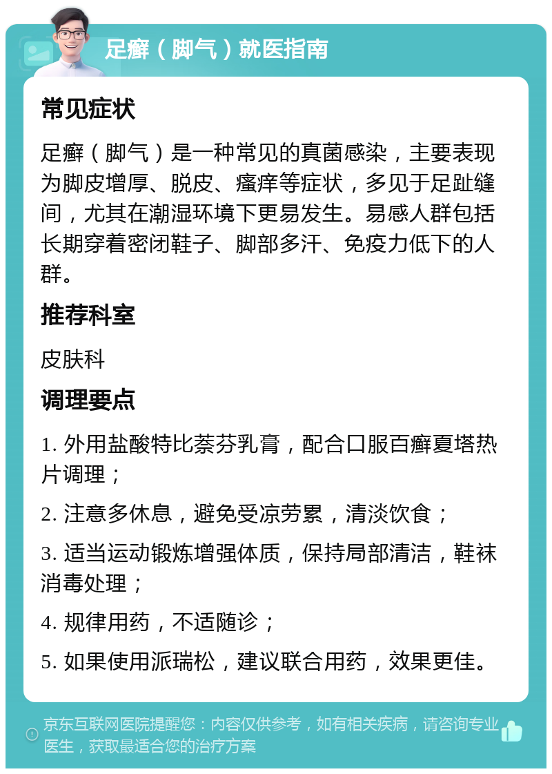 足癣（脚气）就医指南 常见症状 足癣（脚气）是一种常见的真菌感染，主要表现为脚皮增厚、脱皮、瘙痒等症状，多见于足趾缝间，尤其在潮湿环境下更易发生。易感人群包括长期穿着密闭鞋子、脚部多汗、免疫力低下的人群。 推荐科室 皮肤科 调理要点 1. 外用盐酸特比萘芬乳膏，配合口服百癣夏塔热片调理； 2. 注意多休息，避免受凉劳累，清淡饮食； 3. 适当运动锻炼增强体质，保持局部清洁，鞋袜消毒处理； 4. 规律用药，不适随诊； 5. 如果使用派瑞松，建议联合用药，效果更佳。