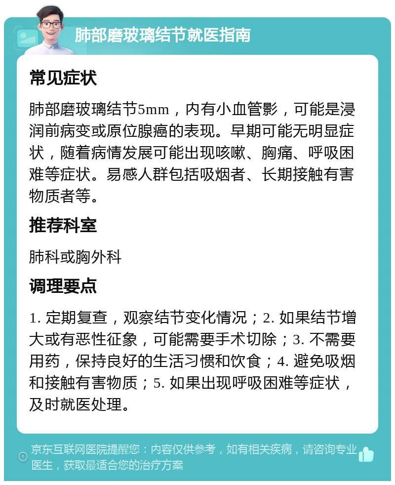 肺部磨玻璃结节就医指南 常见症状 肺部磨玻璃结节5mm，内有小血管影，可能是浸润前病变或原位腺癌的表现。早期可能无明显症状，随着病情发展可能出现咳嗽、胸痛、呼吸困难等症状。易感人群包括吸烟者、长期接触有害物质者等。 推荐科室 肺科或胸外科 调理要点 1. 定期复查，观察结节变化情况；2. 如果结节增大或有恶性征象，可能需要手术切除；3. 不需要用药，保持良好的生活习惯和饮食；4. 避免吸烟和接触有害物质；5. 如果出现呼吸困难等症状，及时就医处理。