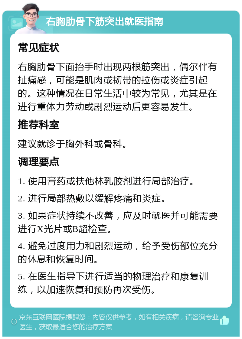 右胸肋骨下筋突出就医指南 常见症状 右胸肋骨下面抬手时出现两根筋突出，偶尔伴有扯痛感，可能是肌肉或韧带的拉伤或炎症引起的。这种情况在日常生活中较为常见，尤其是在进行重体力劳动或剧烈运动后更容易发生。 推荐科室 建议就诊于胸外科或骨科。 调理要点 1. 使用膏药或扶他林乳胶剂进行局部治疗。 2. 进行局部热敷以缓解疼痛和炎症。 3. 如果症状持续不改善，应及时就医并可能需要进行X光片或B超检查。 4. 避免过度用力和剧烈运动，给予受伤部位充分的休息和恢复时间。 5. 在医生指导下进行适当的物理治疗和康复训练，以加速恢复和预防再次受伤。