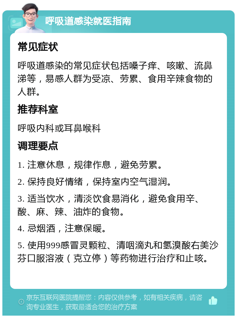 呼吸道感染就医指南 常见症状 呼吸道感染的常见症状包括嗓子痒、咳嗽、流鼻涕等，易感人群为受凉、劳累、食用辛辣食物的人群。 推荐科室 呼吸内科或耳鼻喉科 调理要点 1. 注意休息，规律作息，避免劳累。 2. 保持良好情绪，保持室内空气湿润。 3. 适当饮水，清淡饮食易消化，避免食用辛、酸、麻、辣、油炸的食物。 4. 忌烟酒，注意保暖。 5. 使用999感冒灵颗粒、清咽滴丸和氢溴酸右美沙芬口服溶液（克立停）等药物进行治疗和止咳。